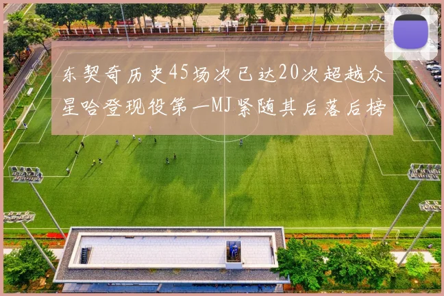 东契奇历史45场次已达20次超越众星哈登现役第一MJ紧随其后落后榜首100场