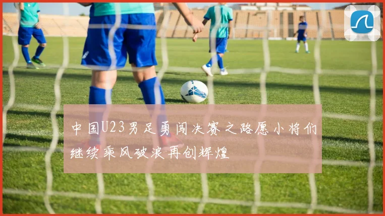 中国U23男足勇闯决赛之路愿小将们继续乘风破浪再创辉煌