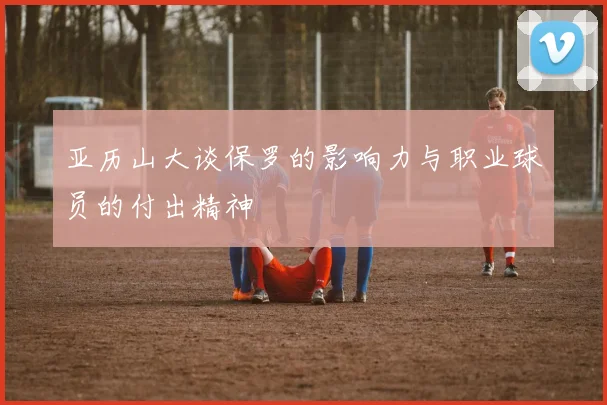 亚历山大谈保罗的影响力与职业球员的付出精神