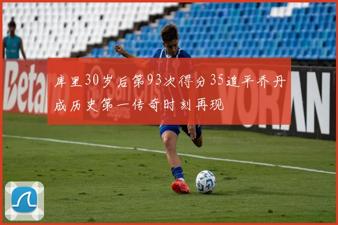 库里30岁后第93次得分35追平乔丹成历史第一传奇时刻再现