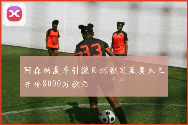 阿森纳夏季引援目标锁定莱奥米兰开价8000万欧元