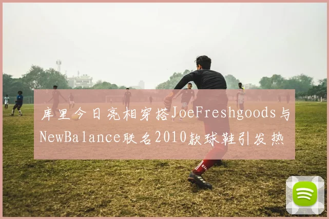 库里今日亮相穿搭JoeFreshgoods与NewBalance联名2010款球鞋引发热议