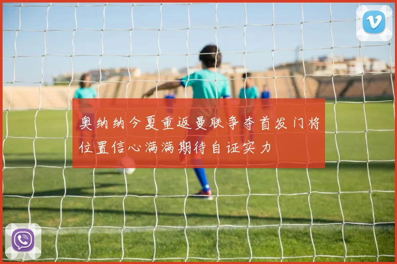 奥纳纳今夏重返曼联争夺首发门将位置信心满满期待自证实力