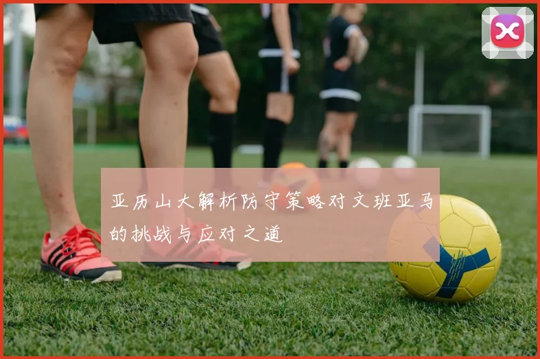 亚历山大解析防守策略对文班亚马的挑战与应对之道