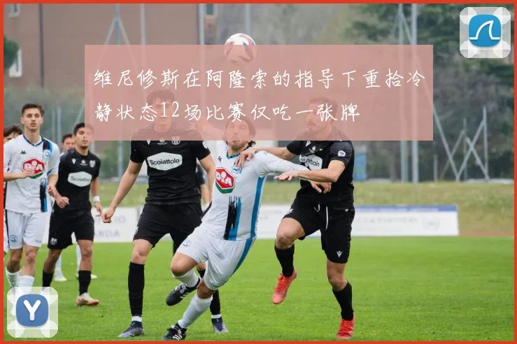 维尼修斯在阿隆索的指导下重拾冷静状态12场比赛仅吃一张牌