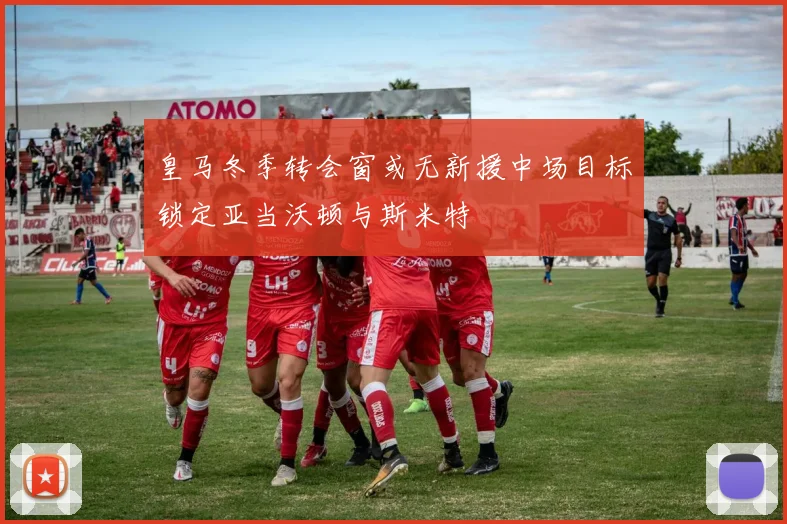 皇马冬季转会窗或无新援中场目标锁定亚当沃顿与斯米特
