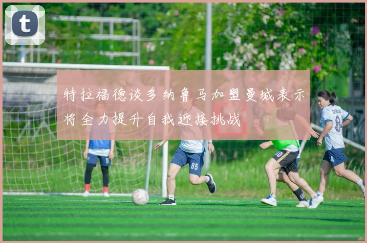 特拉福德谈多纳鲁马加盟曼城表示将全力提升自我迎接挑战