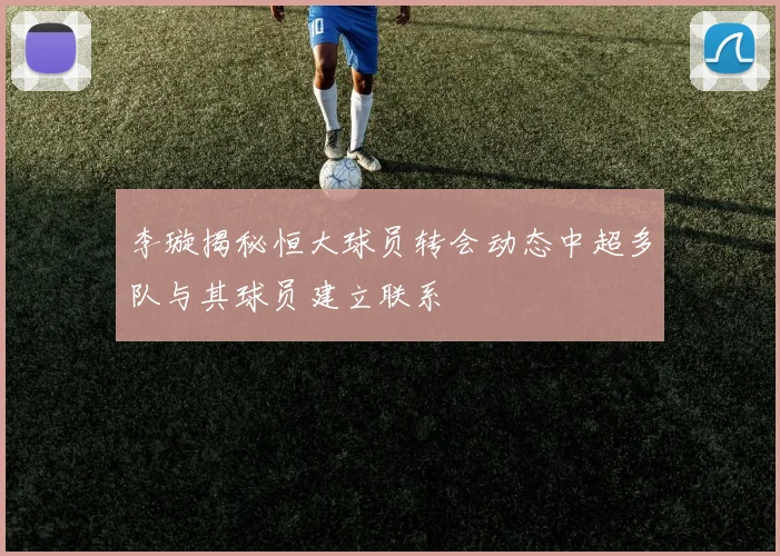 李璇揭秘恒大球员转会动态中超多队与其球员建立联系