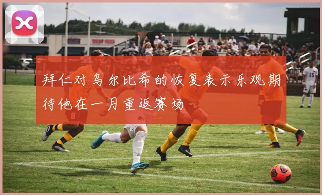 拜仁对乌尔比希的恢复表示乐观期待他在一月重返赛场