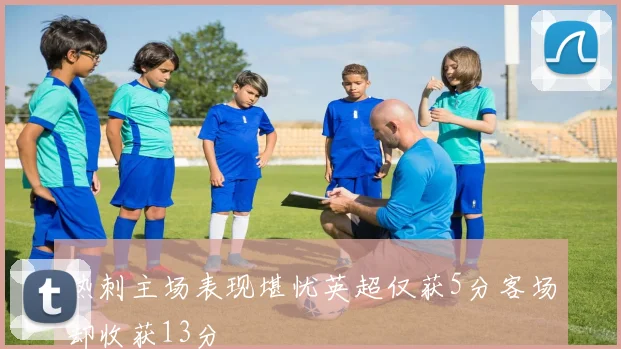 热刺主场表现堪忧英超仅获5分客场却收获13分