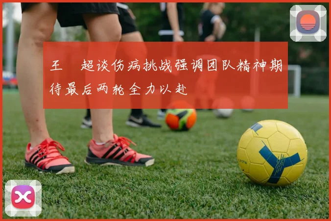 王燊超谈伤病挑战强调团队精神期待最后两轮全力以赴