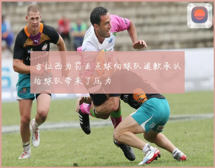 吉拉西为罚丢点球向球队道歉承认给球队带来了压力