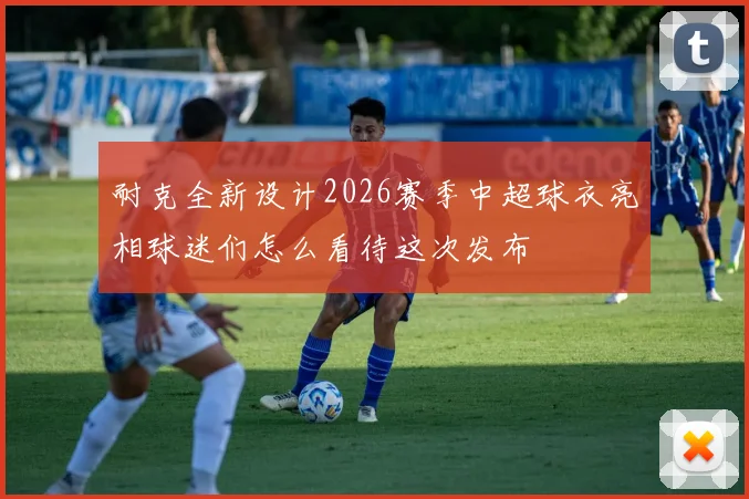 耐克全新设计2026赛季中超球衣亮相球迷们怎么看待这次发布