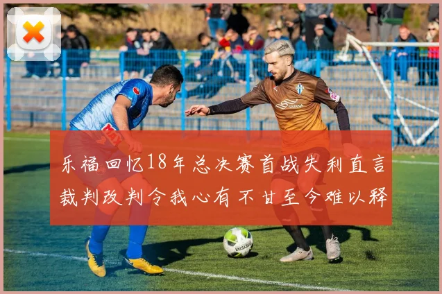 乐福回忆18年总决赛首战失利直言裁判改判令我心有不甘至今难以释怀