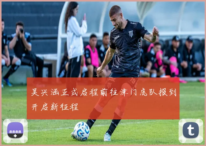 吴兴涵正式启程前往津门虎队报到开启新征程