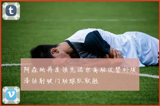 阿森纳再度领先诺尔高助攻替补埃泽劲射破门助球队取胜