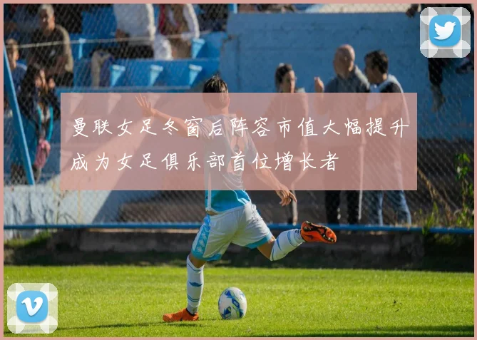 曼联女足冬窗后阵容市值大幅提升成为女足俱乐部首位增长者