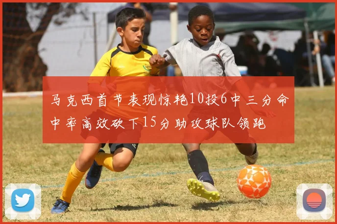 马克西首节表现惊艳10投6中三分命中率高效砍下15分助攻球队领跑