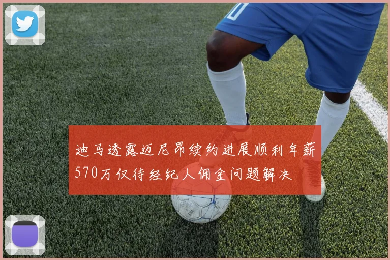 迪马透露迈尼昂续约进展顺利年薪570万仅待经纪人佣金问题解决