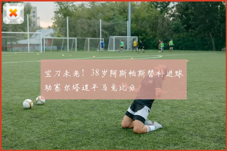 宝刀未老！38岁阿斯帕斯替补进球助塞尔塔追平马竞比分