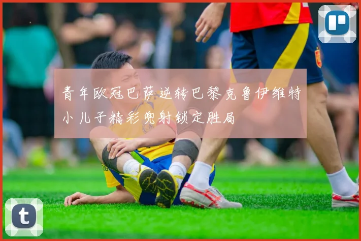 青年欧冠巴萨逆转巴黎克鲁伊维特小儿子精彩兜射锁定胜局