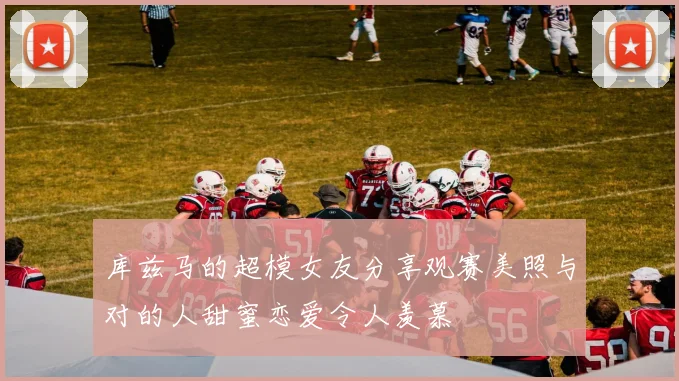库兹马的超模女友分享观赛美照与对的人甜蜜恋爱令人羡慕