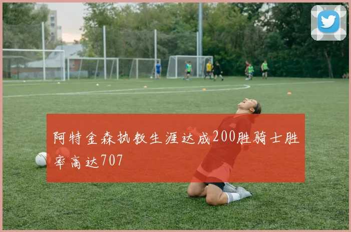 阿特金森执教生涯达成200胜骑士胜率高达707