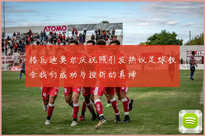 格瓦迪奥尔庆祝照引发热议足球教会我们成功与挫折的真谛