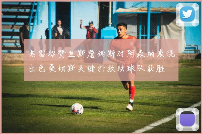 老雷称赞里斯詹姆斯对阿森纳表现出色桑切斯关键扑救助球队获胜