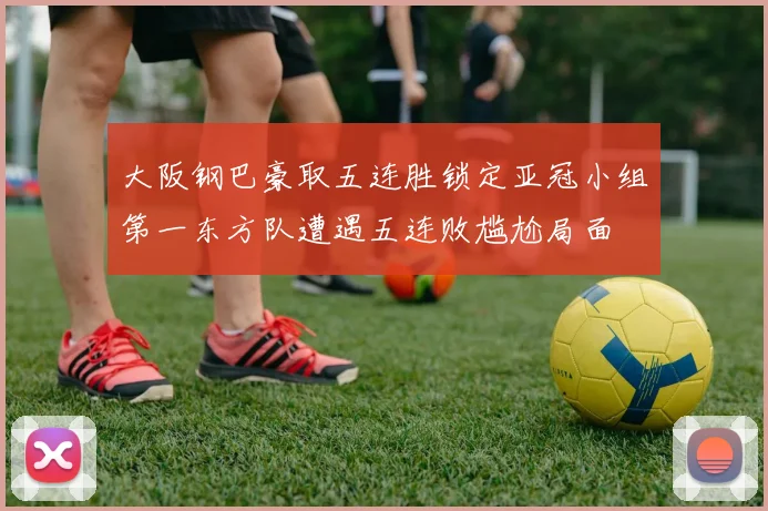 大阪钢巴豪取五连胜锁定亚冠小组第一东方队遭遇五连败尴尬局面