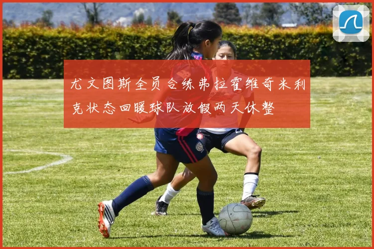 尤文图斯全员合练弗拉霍维奇米利克状态回暖球队放假两天休整