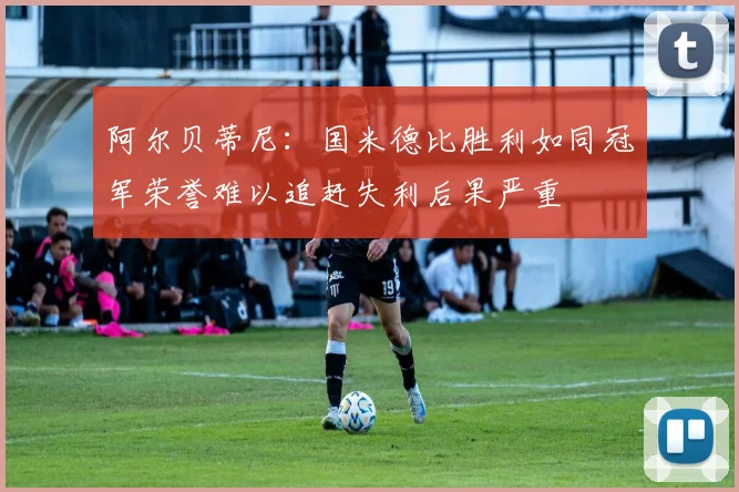 阿尔贝蒂尼：国米德比胜利如同冠军荣誉难以追赶失利后果严重