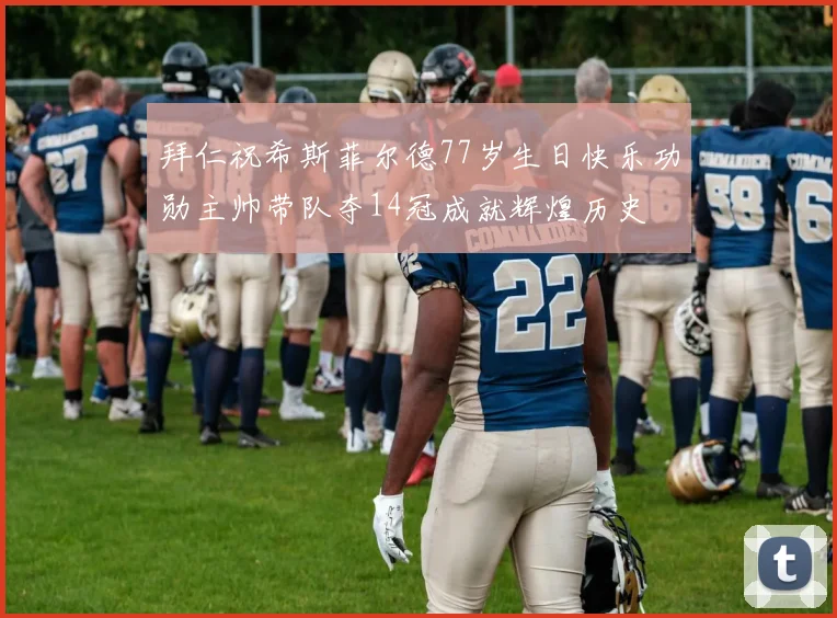 拜仁祝希斯菲尔德77岁生日快乐功勋主帅带队夺14冠成就辉煌历史