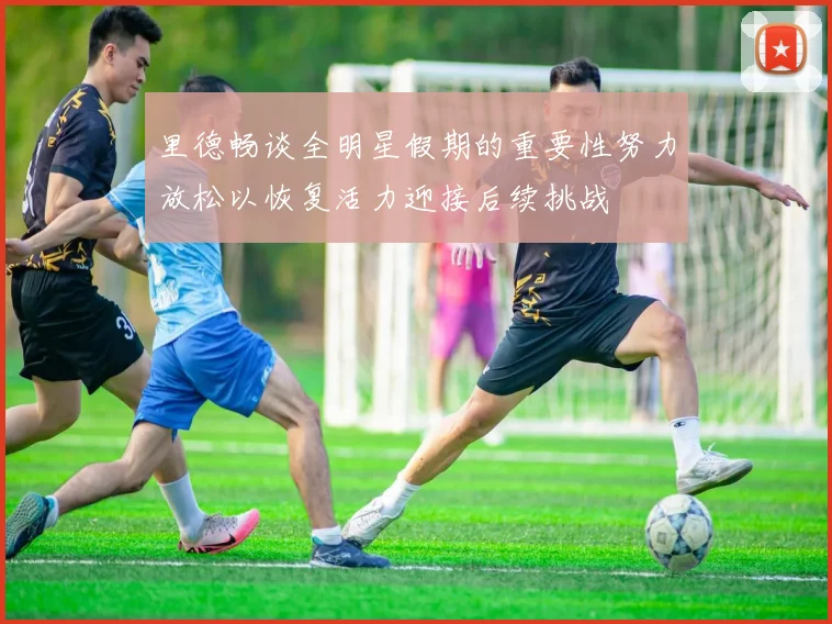 里德畅谈全明星假期的重要性努力放松以恢复活力迎接后续挑战