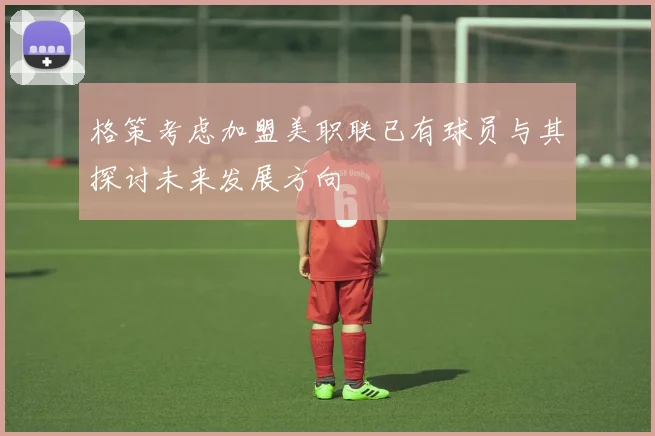 格策考虑加盟美职联已有球员与其探讨未来发展方向