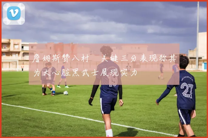 詹姆斯赞八村塁关键三分表现称其为大心脏黑武士展现实力