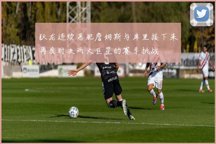 狄龙连续恶犯詹姆斯与库里接下来再度对决两大巨星的赛季挑战