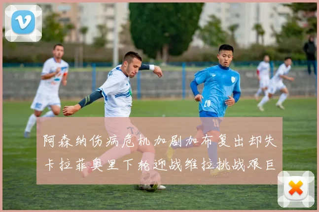 阿森纳伤病危机加剧加布复出却失卡拉菲奥里下轮迎战维拉挑战艰巨