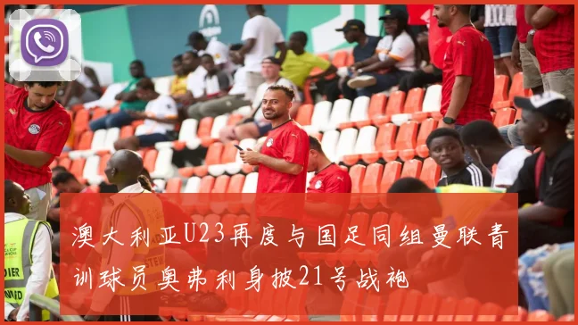 澳大利亚U23再度与国足同组曼联青训球员奥弗利身披21号战袍