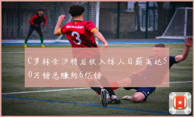 C罗转会沙特后收入惊人日薪高达50万镑总赚约6亿镑