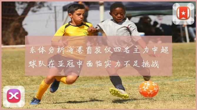 东体分析海港首发仅四名主力中超球队在亚冠中面临实力不足挑战