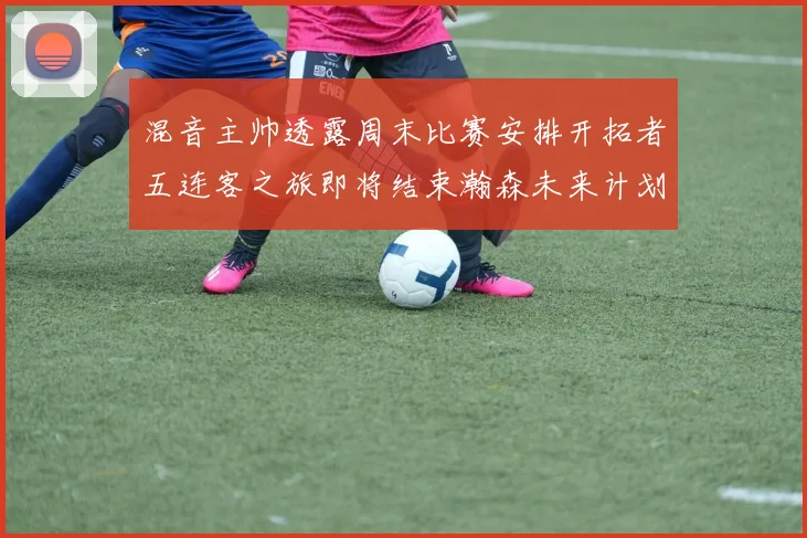 混音主帅透露周末比赛安排开拓者五连客之旅即将结束瀚森未来计划待定