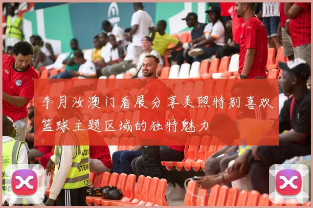 李月汝澳门看展分享美照特别喜欢篮球主题区域的独特魅力